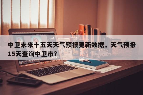 中卫未来十五天天气预报更新数据，天气预报15天查询中卫市？