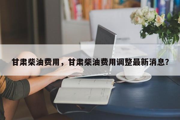 甘肃柴油费用，甘肃柴油费用调整最新消息？