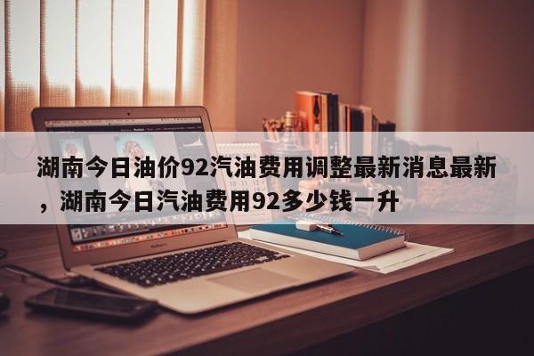 湖南今日油价92汽油费用调整最新消息最新，湖南今日汽油费用92多少钱一升