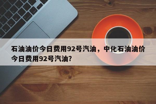 石油油价今日费用92号汽油，中化石油油价今日费用92号汽油？