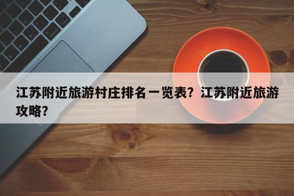 江苏附近旅游村庄排名一览表？江苏附近旅游攻略？