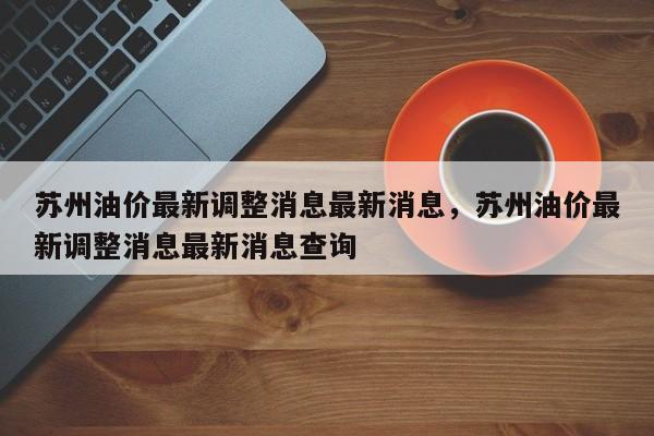 苏州油价最新调整消息最新消息，苏州油价最新调整消息最新消息查询