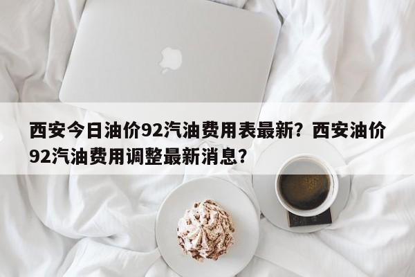 西安今日油价92汽油费用表最新？西安油价92汽油费用调整最新消息？