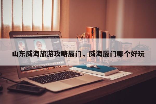 山东威海旅游攻略厦门，威海厦门哪个好玩