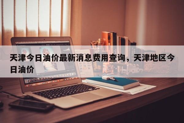 天津今日油价最新消息费用查询，天津地区今日油价