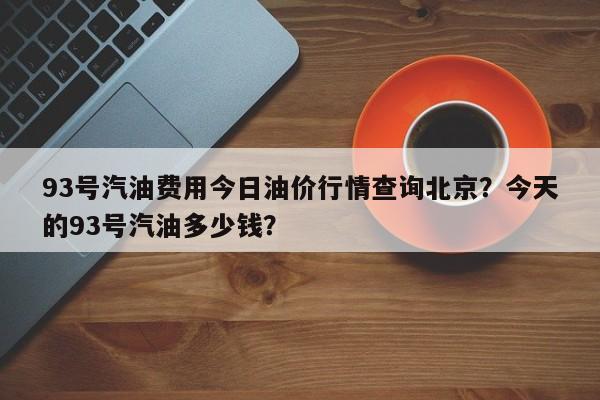 93号汽油费用今日油价行情查询北京？今天的93号汽油多少钱？