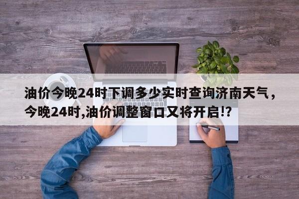 油价今晚24时下调多少实时查询济南天气，今晚24时,油价调整窗口又将开启!？