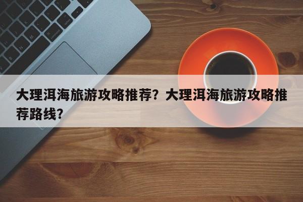 大理洱海旅游攻略推荐？大理洱海旅游攻略推荐路线？