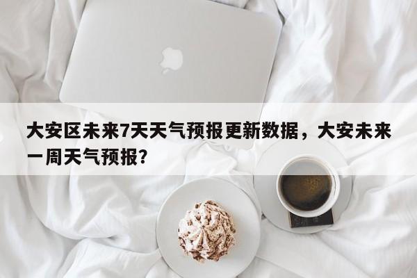 大安区未来7天天气预报更新数据，大安未来一周天气预报？