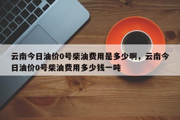 云南今日油价0号柴油费用是多少啊，云南今日油价0号柴油费用多少钱一吨