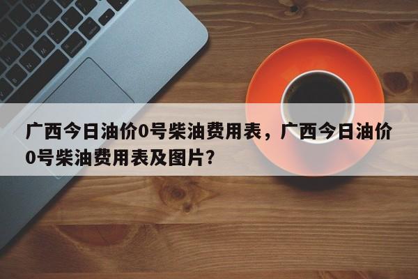 广西今日油价0号柴油费用表，广西今日油价0号柴油费用表及图片？