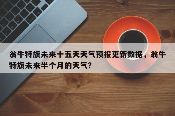 翁牛特旗未来十五天天气预报更新数据，翁牛特旗未来半个月的天气？
