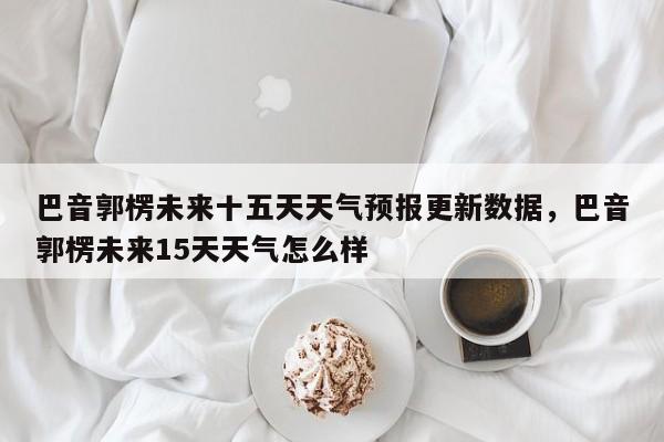 巴音郭楞未来十五天天气预报更新数据，巴音郭楞未来15天天气怎么样