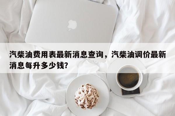 汽柴油费用表最新消息查询，汽柴油调价最新消息每升多少钱？