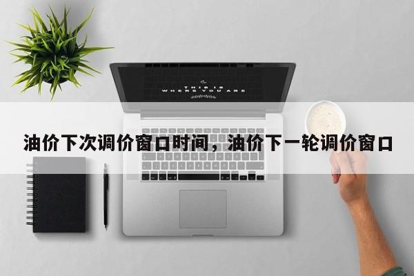 油价下次调价窗口时间，油价下一轮调价窗口