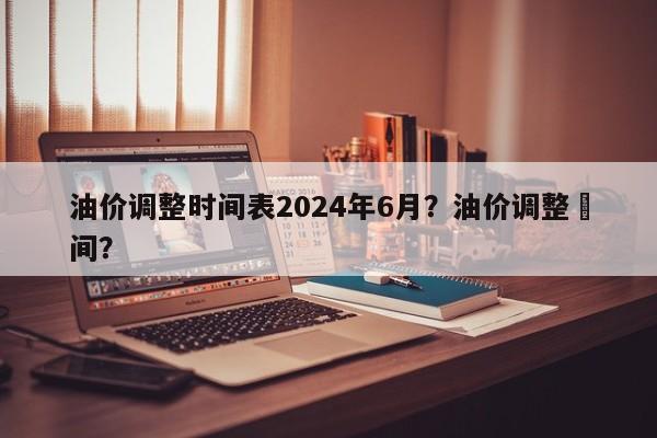 油价调整时间表2024年6月？油价调整吋间？