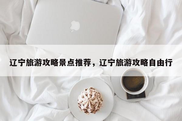 辽宁旅游攻略景点推荐，辽宁旅游攻略自由行