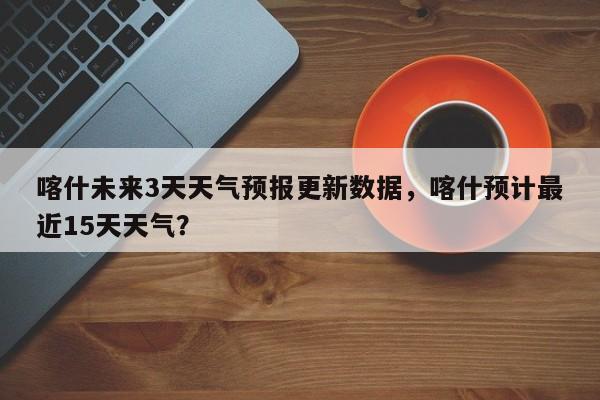 喀什未来3天天气预报更新数据，喀什预计最近15天天气？