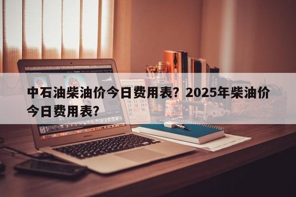 中石油柴油价今日费用表？2025年柴油价今日费用表？
