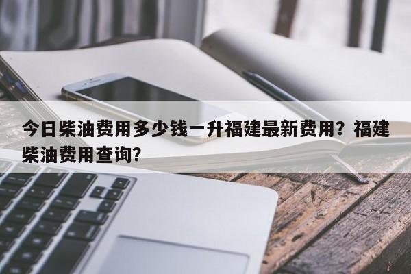 今日柴油费用多少钱一升福建最新费用？福建柴油费用查询？
