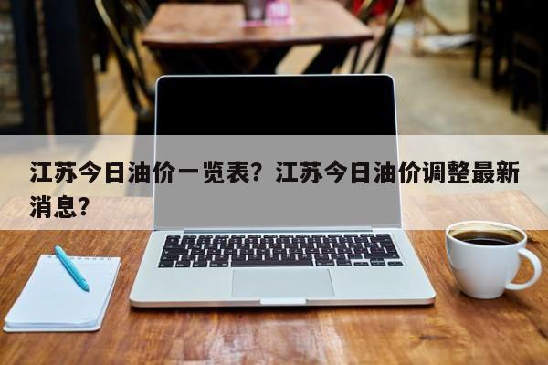 江苏今日油价一览表？江苏今日油价调整最新消息？