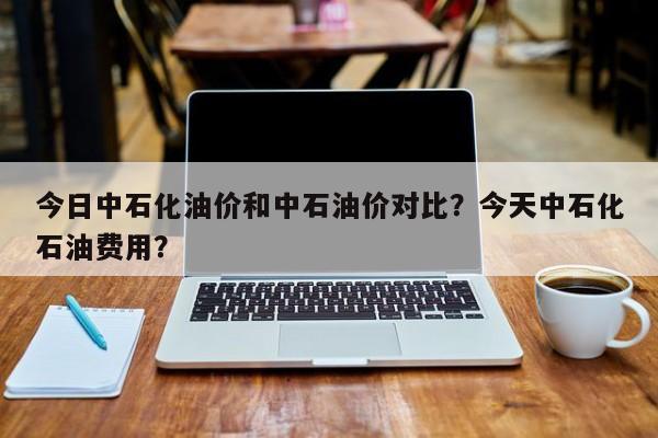 今日中石化油价和中石油价对比？今天中石化石油费用？