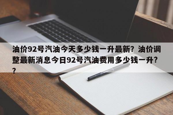 油价92号汽油今天多少钱一升最新？油价调整最新消息今日92号汽油费用多少钱一升?？