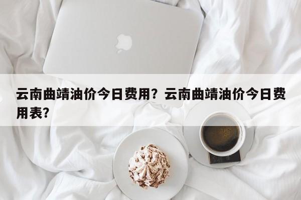 云南曲靖油价今日费用？云南曲靖油价今日费用表？