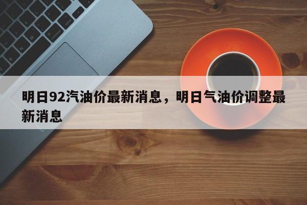 明日92汽油价最新消息，明日气油价调整最新消息