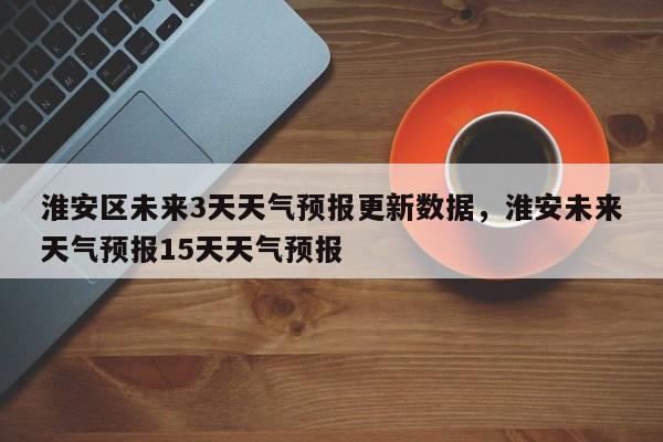 淮安区未来3天天气预报更新数据，淮安未来天气预报15天天气预报