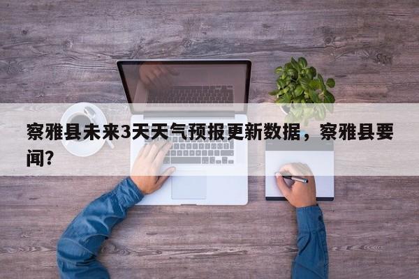 察雅县未来3天天气预报更新数据，察雅县要闻？