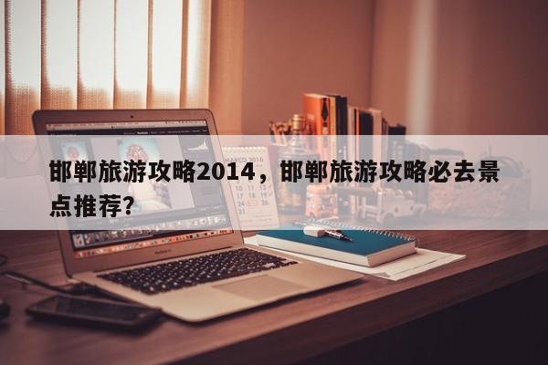 邯郸旅游攻略2014，邯郸旅游攻略必去景点推荐？