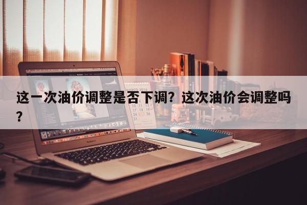 这一次油价调整是否下调？这次油价会调整吗？