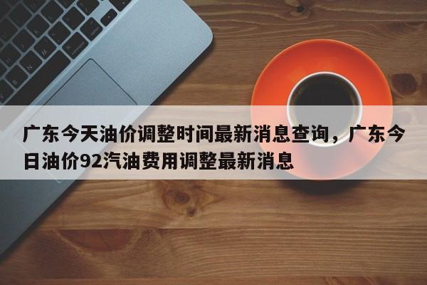 广东今天油价调整时间最新消息查询，广东今日油价92汽油费用调整最新消息