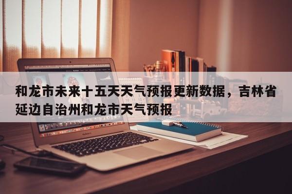 和龙市未来十五天天气预报更新数据，吉林省延边自治州和龙市天气预报