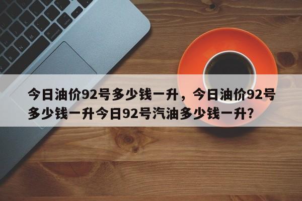 今日油价92号多少钱一升，今日油价92号多少钱一升今日92号汽油多少钱一升？