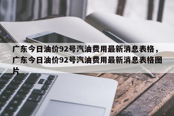 广东今日油价92号汽油费用最新消息表格，广东今日油价92号汽油费用最新消息表格图片