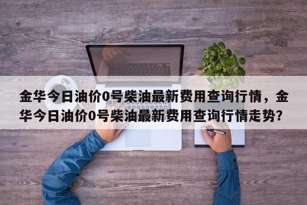 金华今日油价0号柴油最新费用查询行情，金华今日油价0号柴油最新费用查询行情走势？