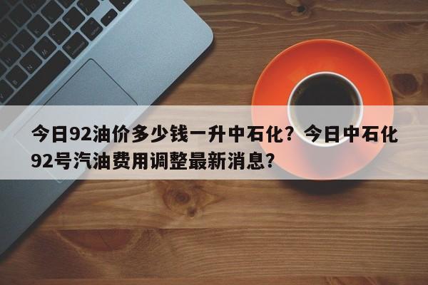 今日92油价多少钱一升中石化？今日中石化92号汽油费用调整最新消息？