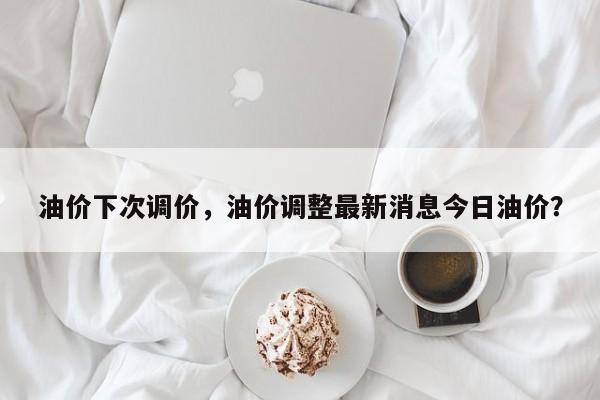 油价下次调价，油价调整最新消息今日油价？