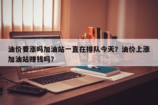 油价要涨吗加油站一直在排队今天？油价上涨加油站赚钱吗？