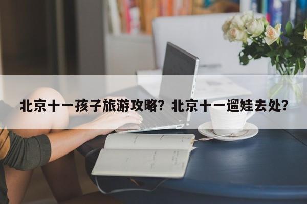 北京十一孩子旅游攻略？北京十一遛娃去处？