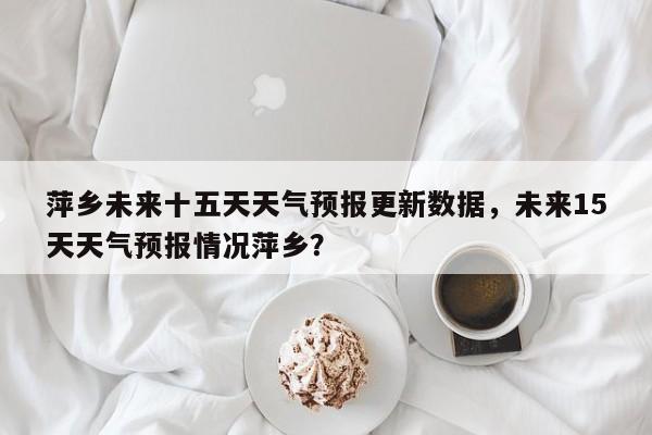 萍乡未来十五天天气预报更新数据，未来15天天气预报情况萍乡？