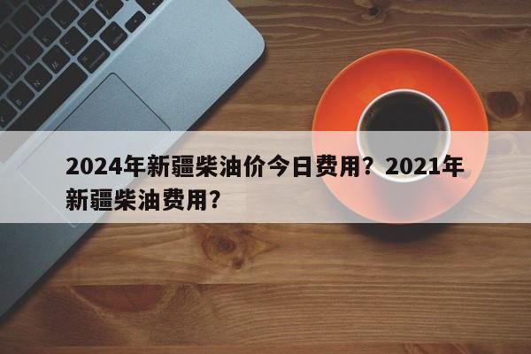 2024年新疆柴油价今日费用？2021年新疆柴油费用？