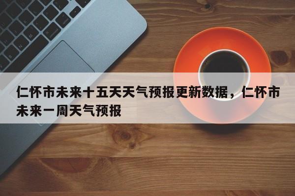 仁怀市未来十五天天气预报更新数据，仁怀市未来一周天气预报