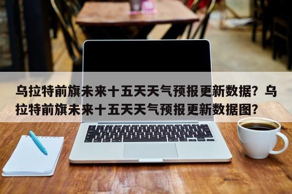 乌拉特前旗未来十五天天气预报更新数据？乌拉特前旗未来十五天天气预报更新数据图？