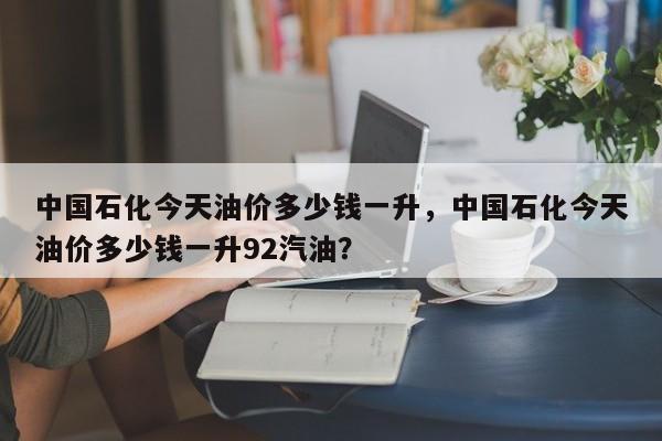 中国石化今天油价多少钱一升，中国石化今天油价多少钱一升92汽油？