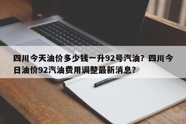 四川今天油价多少钱一升92号汽油？四川今日油价92汽油费用调整最新消息？