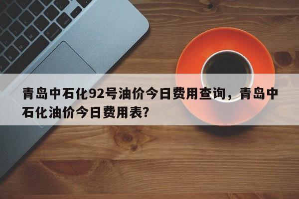 青岛中石化92号油价今日费用查询，青岛中石化油价今日费用表？