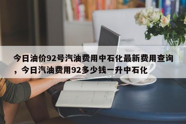 今日油价92号汽油费用中石化最新费用查询，今日汽油费用92多少钱一升中石化
